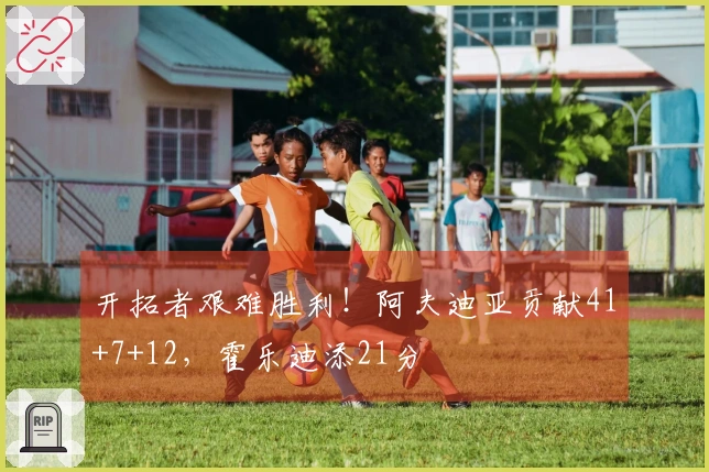 开拓者艰难胜利！阿夫迪亚贡献41+7+12，霍乐迪添21分