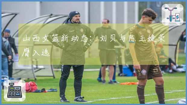 山西女篮新动态：刘贝与陈玉婕荣膺入选