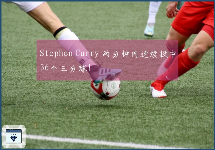 Stephen Curry 两分钟内连续投中36个三分球！