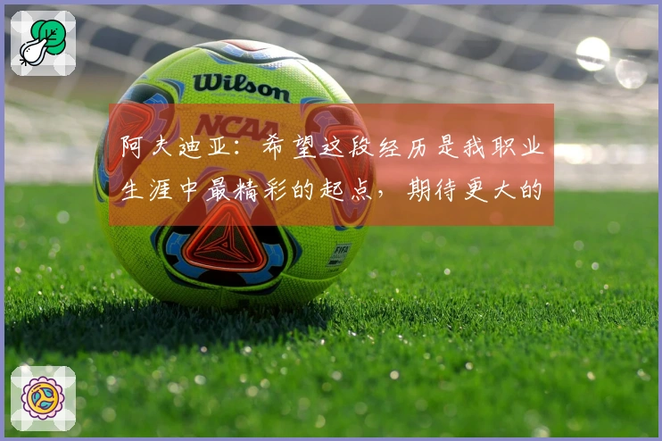 阿夫迪亚：希望这段经历是我职业生涯中最精彩的起点，期待更大的成就