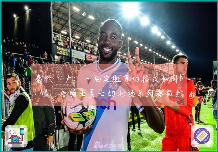 泰伦·卢：一场定胜负的格式如同NCAA，与骑士勇士的七场系列赛截然不同