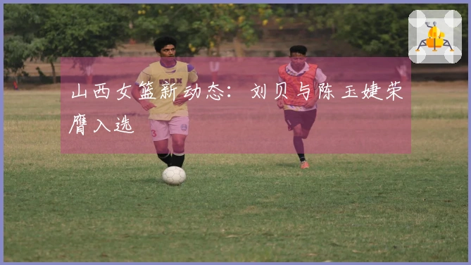 山西女篮新动态：刘贝与陈玉婕荣膺入选